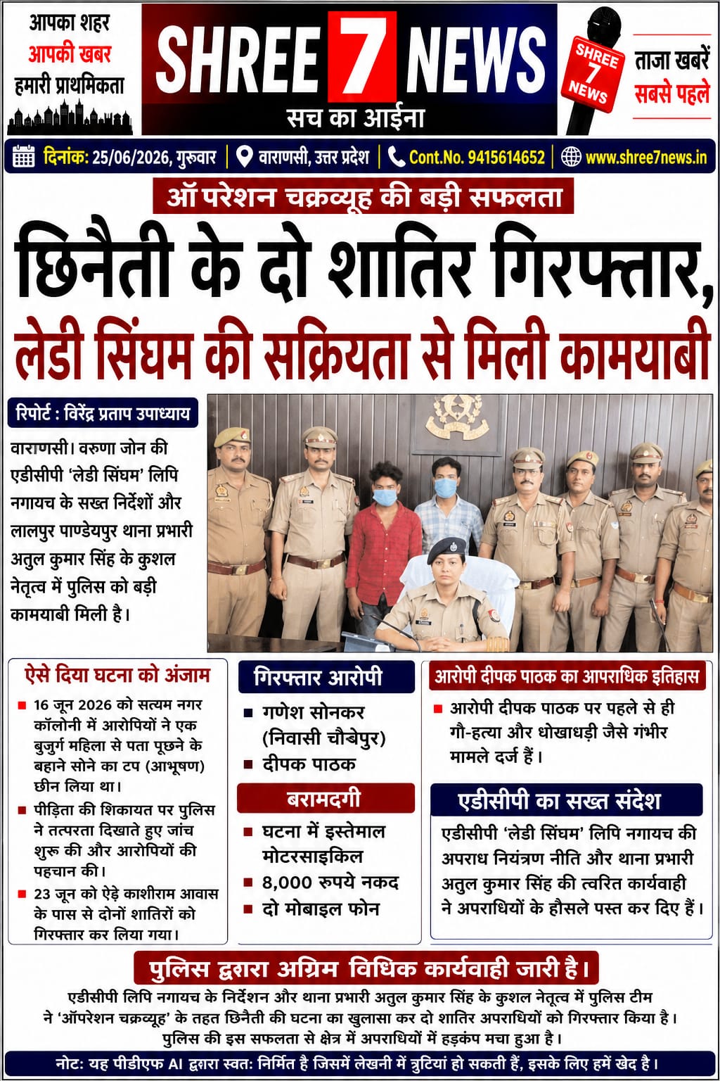 छिनैती की वारदात का पुलिस ने किया खुलासा, दो शातिर अपराधी गिरफ्तार  सब-हेडिंग:  एडीसीपी लिपि नगायच के निर्देशन और थाना प्रभारी अतुल कुमार सिंह की रणनीति से ‘ऑपरेशन चक्रव्यूह’ के तहत मिली सफलता, छिनी गई संपत्ति व वारदात में प्रयुक्त बाइक बरामद  रिपोर्ट : ———  SHREE 7NEWS | वाराणसी।  वरुणा जोन पुलिस को छिनैती की घटनाओं पर अंकुश लगाने में बड़ी सफलता हाथ लगी है। एडीसीपी लिपि नगायच के निर्देशन तथा लालपुर-पाण्डेयपुर थाना प्रभारी अतुल कुमार सिंह के नेतृत्व में चलाए जा रहे ‘ऑपरेशन चक्रव्यूह’ के तहत पुलिस टीम ने चेन स्नैचिंग की एक वारदात का सफल खुलासा करते हुए दो शातिर अपराधियों को गिरफ्तार किया है।  गिरफ्तार आरोपियों की पहचान गणेश सोनकर (निवासी चौबेपुर) तथा दीपक पाठक के रूप में हुई है। पुलिस के अनुसार, दोनों आरोपियों ने 16 जून 2026 को सत्यम नगर कॉलोनी में एक बुजुर्ग महिला से पता पूछने का बहाना बनाकर उनके गले से सोने का टप (आभूषण) छीन लिया था।  लगातार की जा रही निगरानी और मुखबिर की सूचना के आधार पर पुलिस ने 23 जून को ऐढ़े काशीराम आवास के पास से दोनों आरोपियों को गिरफ्तार कर लिया। तलाशी के दौरान उनके कब्जे से वारदात में प्रयुक्त मोटरसाइकिल, 8,000 रुपये नकद तथा दो मोबाइल फोन बरामद किए गए।  पुलिस जांच में यह भी सामने आया कि आरोपी दीपक पाठक के विरुद्ध पहले से गौ-हत्या और धोखाधड़ी सहित कई गंभीर आपराधिक मुकदमे दर्ज हैं।  पुलिस अधिकारियों ने बताया कि अपराध एवं अपराधियों के विरुद्ध चलाए जा रहे विशेष अभियान के तहत यह कार्रवाई की गई है। एडीसीपी लिपि नगायच की प्रभावी अपराध नियंत्रण नीति तथा थाना प्रभारी अतुल कुमार सिंह की त्वरित एवं सटीक कार्यशैली के चलते पुलिस को यह महत्वपूर्ण सफलता मिली है।  फिलहाल दोनों आरोपियों के विरुद्ध आवश्यक वैधानिक कार्रवाई करते हुए उन्हें न्यायालय में प्रस्तुत करने की प्रक्रिया जारी है